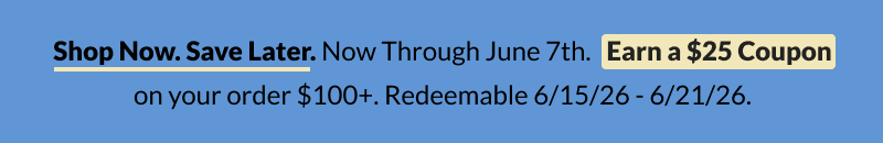 Shop now. Save later. No through June 7th Earn $25 Coupon on your order $100+. Redeemable 6/15/2026 - 6/21/2026 